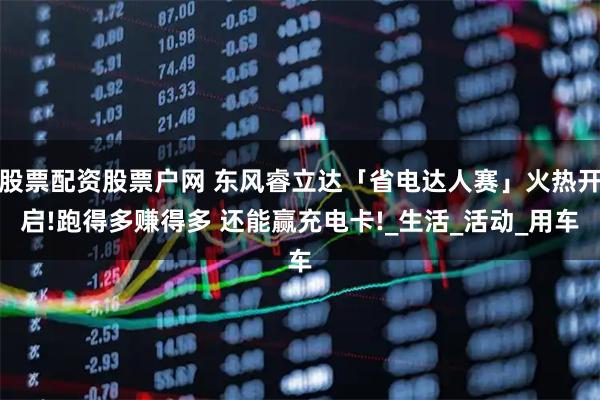 股票配资股票户网 东风睿立达「省电达人赛」火热开启!跑得多赚得多 还能赢充电卡!_生活_活动_用车