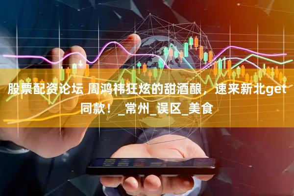 股票配资论坛 周鸿祎狂炫的甜酒酿，速来新北get同款！_常州_误区_美食