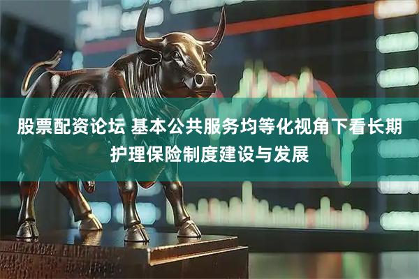 股票配资论坛 基本公共服务均等化视角下看长期护理保险制度建设与发展