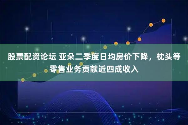 股票配资论坛 亚朵二季度日均房价下降，枕头等零售业务贡献近四成收入