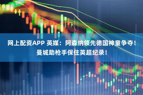 网上配资APP 英媒：阿森纳领先德国神童争夺！曼城助枪手保住英超纪录！