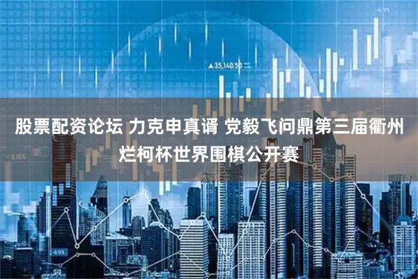 股票配资论坛 力克申真谞 党毅飞问鼎第三届衢州烂柯杯世界围棋公开赛