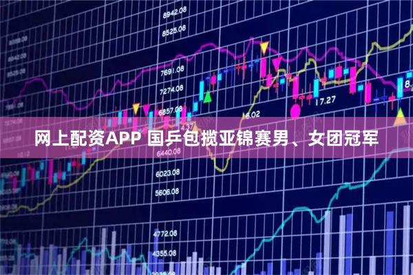 网上配资APP 国乒包揽亚锦赛男、女团冠军
