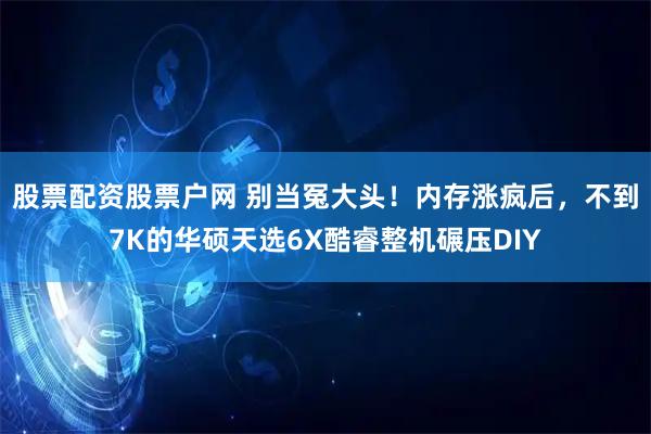 股票配资股票户网 别当冤大头！内存涨疯后，不到7K的华硕天选6X酷睿整机碾压DIY