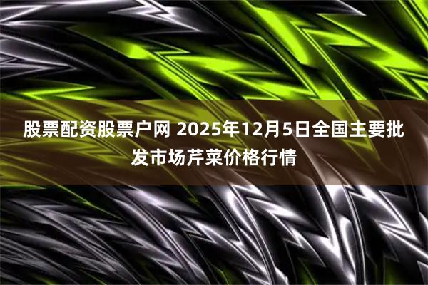 股票配资股票户网 2025年12月5日全国主要批发市场芹菜价格行情