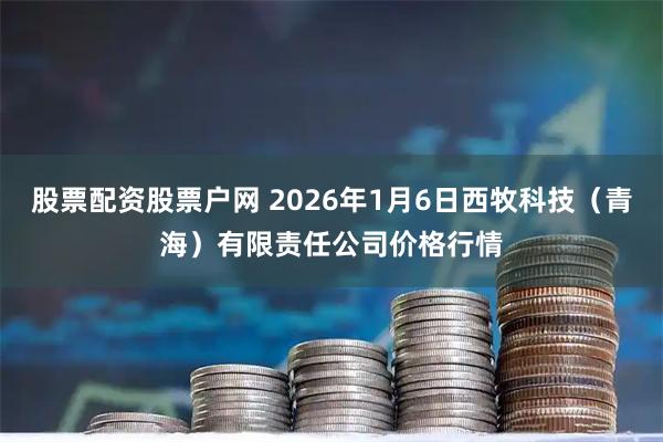 股票配资股票户网 2026年1月6日西牧科技（青海）有限责任公司价格行情