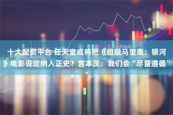 十大配资平台 任天堂或将把《超级马里奥：银河》电影设定纳入正史？宫本茂：我们会“尽量遵循”