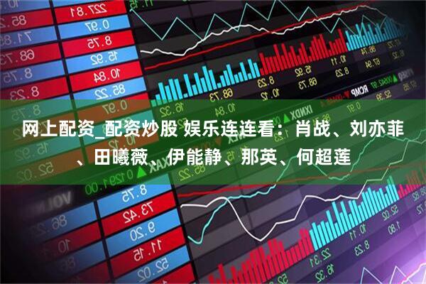 网上配资_配资炒股 娱乐连连看：肖战、刘亦菲、田曦薇、伊能静、那英、何超莲